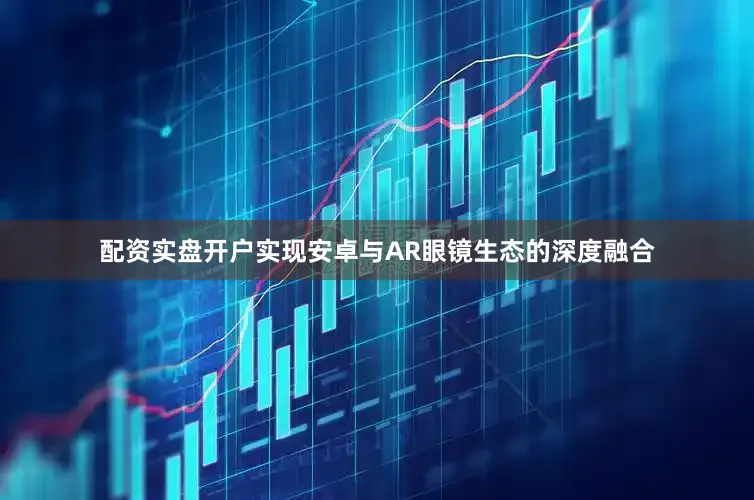 配资实盘开户实现安卓与AR眼镜生态的深度融合