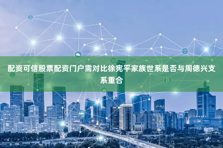 配资可信股票配资门户需对比徐宪平家族世系是否与周德兴支系重合