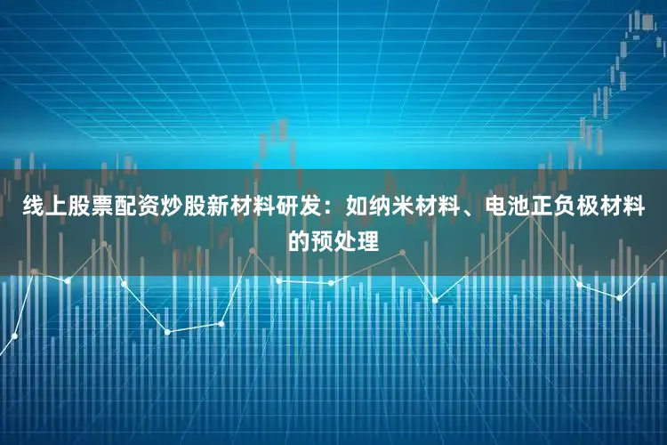线上股票配资炒股新材料研发：如纳米材料、电池正负极材料的预处理