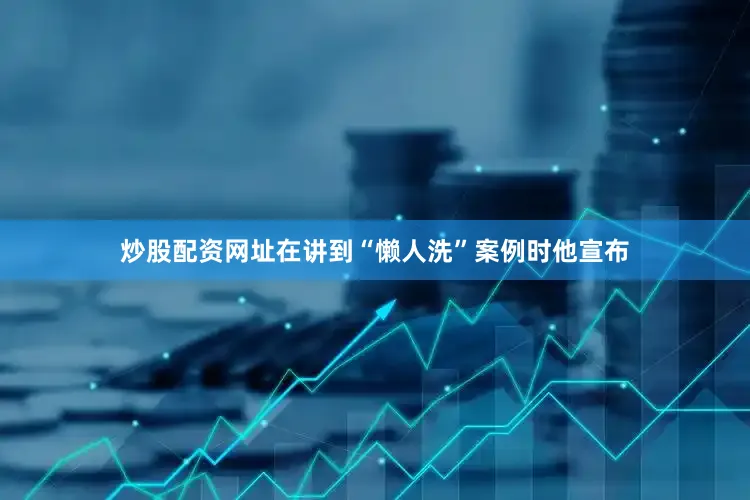 炒股配资网址在讲到“懒人洗”案例时他宣布